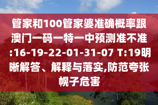 管家和100管家婆準(zhǔn)確概率跟澳門一碼一特一中預(yù)測準(zhǔn)不準(zhǔn):16-19-22-01-31-07 T:19明晰解答、解釋與落實(shí),防范夸張幌子危害