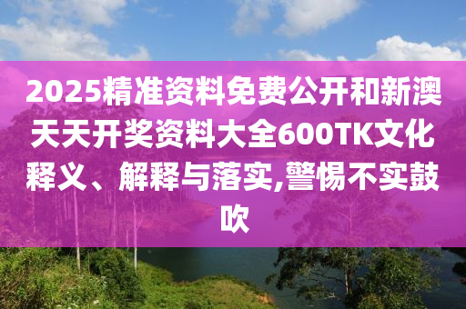 2025精準(zhǔn)資料免費(fèi)公開(kāi)和新澳天天開(kāi)獎(jiǎng)資料大全600TK文化釋義、解釋與落實(shí),警惕不實(shí)鼓吹