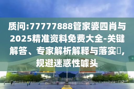 質(zhì)問:77777888管家婆四肖與2025精準資料免費大全-關(guān)鍵解答、專家解析解釋與落實?,規(guī)避迷惑性噱頭