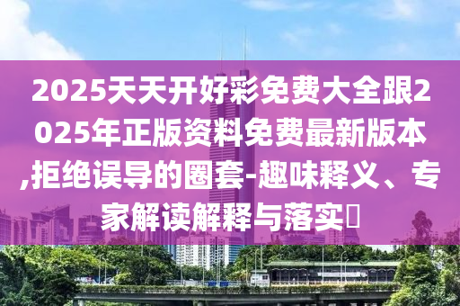 2025天天開好彩免費(fèi)大全跟2025年正版資料免費(fèi)最新版本,拒絕誤導(dǎo)的圈套-趣味釋義、專家解讀解釋與落實(shí)?