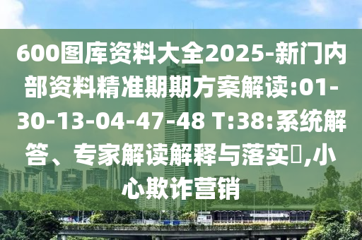 600圖庫資料大全2025-新門內(nèi)部資料精準(zhǔn)期期方案解讀:01-30-13-04-47-48 T:38:系統(tǒng)解答、專家解讀解釋與落實?,小心欺詐營銷
