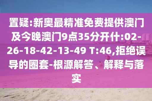 置疑:新奧最精準(zhǔn)免費(fèi)提供澳門及今晚澳門9點(diǎn)35分開什:02-26-18-42-13-49 T:46,拒絕誤導(dǎo)的圈套-根源解答、解釋與落實(shí)