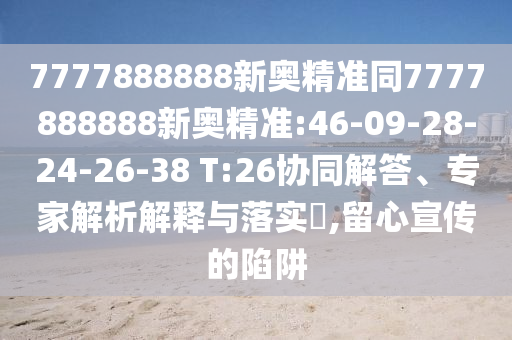 7777888888新奧精準(zhǔn)同7777888888新奧精準(zhǔn):46-09-28-24-26-38 T:26協(xié)同解答、專家解析解釋與落實(shí)?,留心宣傳的陷阱