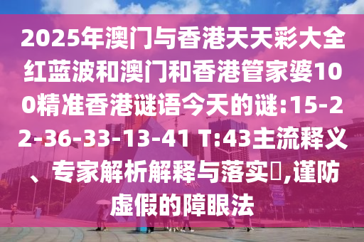 2025年澳門與香港天天彩大全紅藍波和澳門和香港管家婆100精準香港謎語今天的謎:15-22-36-33-13-41 T:43主流釋義、專家解析解釋與落實?,謹防虛假的障眼法