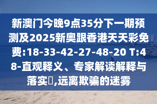 新澳門(mén)今晚9點(diǎn)35分下一期預(yù)測(cè)及2025新奧跟香港天天彩免費(fèi):18-33-42-27-48-20 T:48-直觀釋義、專(zhuān)家解讀解釋與落實(shí)?,遠(yuǎn)離欺騙的迷霧