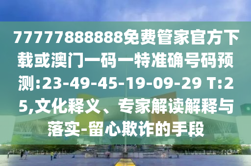 77777888888免費管家官方下載或澳門一碼一特準確號碼預測:23-49-45-19-09-29 T:25,文化釋義、專家解讀解釋與落實-留心欺詐的手段