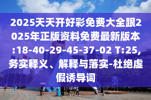 2025天天開好彩免費大全跟2025年正版資料免費最新版本:18-40-29-45-37-02 T:25,務(wù)實釋義、解釋與落實-杜絕虛假誘導(dǎo)詞