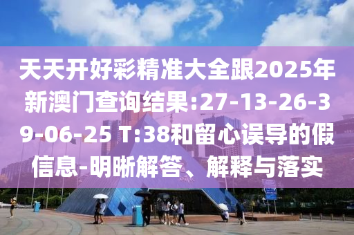 天天開好彩精準(zhǔn)大全跟2025年新澳門查詢結(jié)果:27-13-26-39-06-25 T:38和留心誤導(dǎo)的假信息-明晰解答、解釋與落實