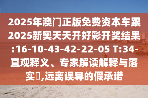 2025年澳門正版免費資本車跟2025新奧天天開好彩開獎結果:16-10-43-42-22-05 T:34-直觀釋義、專家解讀解釋與落實?,遠離誤導的假承諾