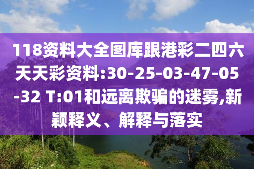 118資料大全圖庫跟港彩二四六天天彩資料:30-25-03-47-05-32 T:01和遠(yuǎn)離欺騙的迷霧,新穎釋義、解釋與落實(shí)
