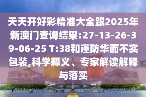 天天開好彩精準(zhǔn)大全跟2025年新澳門查詢結(jié)果:27-13-26-39-06-25 T:38和謹(jǐn)防華而不實包裝,科學(xué)釋義、專家解讀解釋與落實
