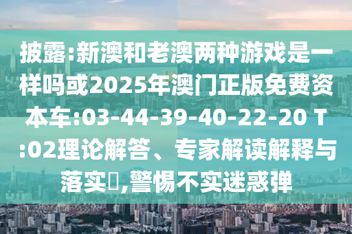 披露:新澳和老澳兩種游戲是一樣嗎或2025年澳門正版免費資本車:03-44-39-40-22-20 T:02理論解答、專家解讀解釋與落實?,警惕不實迷惑彈