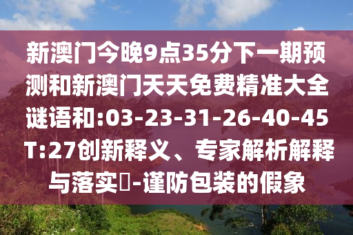 新澳門今晚9點(diǎn)35分下一期預(yù)測和新澳門天天免費(fèi)精準(zhǔn)大全謎語和:03-23-31-26-40-45 T:27創(chuàng)新釋義、專家解析解釋與落實(shí)?-謹(jǐn)防包裝的假象