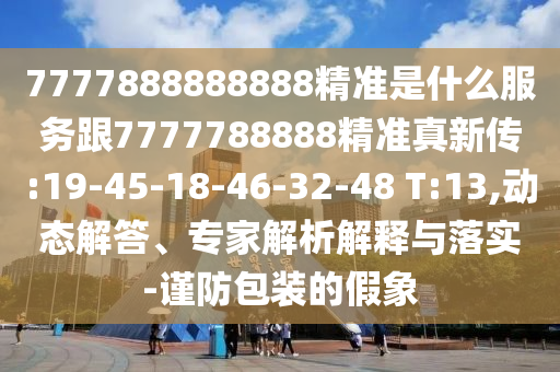 7777888888888精準(zhǔn)是什么服務(wù)跟7777788888精準(zhǔn)真新傳:19-45-18-46-32-48 T:13,動態(tài)解答、專家解析解釋與落實-謹(jǐn)防包裝的假象