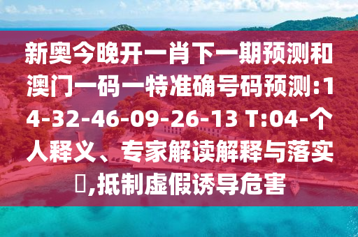 新奧今晚開一肖下一期預(yù)測和澳門一碼一特準(zhǔn)確號碼預(yù)測:14-32-46-09-26-13 T:04-個人釋義、專家解讀解釋與落實?,抵制虛假誘導(dǎo)危害