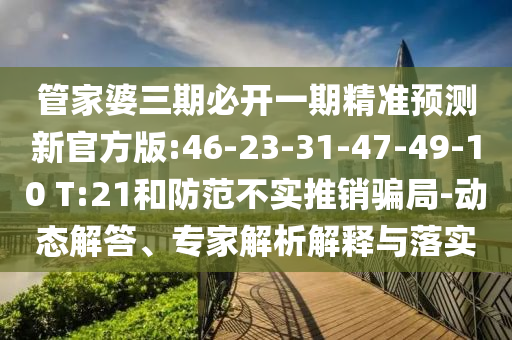 管家婆三期必開一期精準(zhǔn)預(yù)測新官方版:46-23-31-47-49-10 T:21和防范不實(shí)推銷騙局-動態(tài)解答、專家解析解釋與落實(shí)