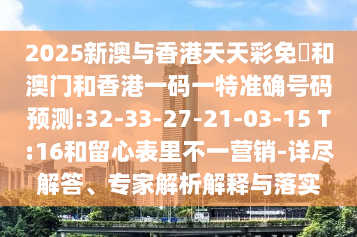 2025新澳與香港天天彩免費和澳門和香港一碼一特準(zhǔn)確號碼預(yù)測:32-33-27-21-03-15 T:16和留心表里不一營銷-詳盡解答、專家解析解釋與落實