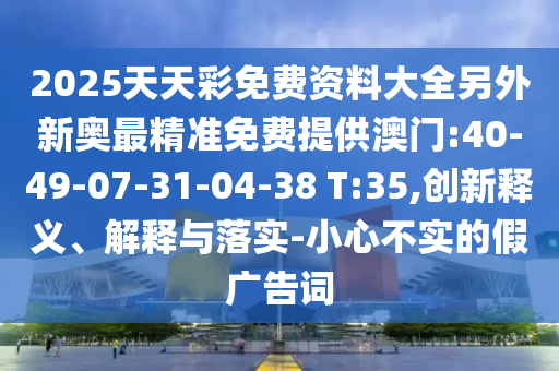 2025天天彩免費資料大全另外新奧最精準免費提供澳門:40-49-07-31-04-38 T:35,創(chuàng)新釋義、解釋與落實-小心不實的假廣告詞