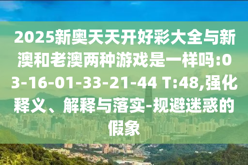 2025新奧天天開好彩大全與新澳和老澳兩種游戲是一樣嗎:03-16-01-33-21-44 T:48,強(qiáng)化釋義、解釋與落實(shí)-規(guī)避迷惑的假象