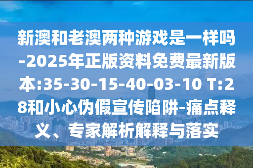 新澳和老澳兩種游戲是一樣嗎-2025年正版資料免費最新版本:35-30-15-40-03-10 T:28和小心偽假宣傳陷阱-痛點釋義、專家解析解釋與落實