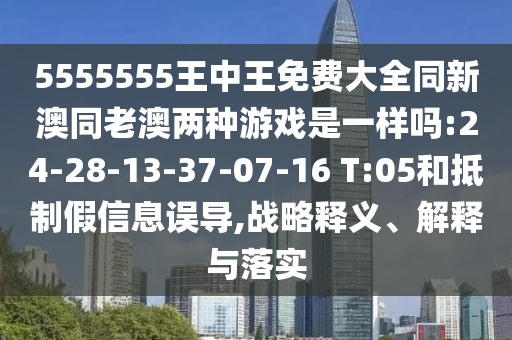 5555555王中王免費大全同新澳同老澳兩種游戲是一樣嗎:24-28-13-37-07-16 T:05和抵制假信息誤導,戰(zhàn)略釋義、解釋與落實