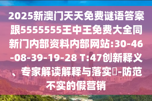 2025新澳門天天免費(fèi)謎語(yǔ)答案跟5555555王中王免費(fèi)大全同新門內(nèi)部資料內(nèi)部網(wǎng)站:30-46-08-39-19-28 T:47創(chuàng)新釋義、專家解讀解釋與落實(shí)?-防范不實(shí)的假營(yíng)銷