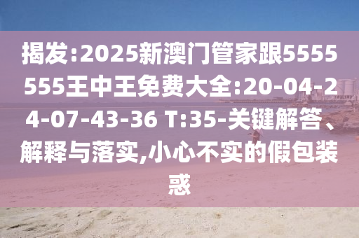 揭發(fā):2025新澳門管家跟5555555王中王免費(fèi)大全:20-04-24-07-43-36 T:35-關(guān)鍵解答、解釋與落實(shí),小心不實(shí)的假包裝惑