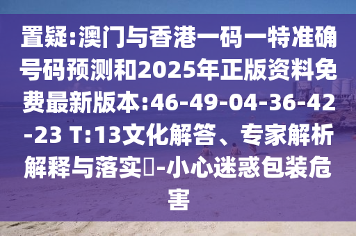 置疑:澳門與香港一碼一特準確號碼預測和2025年正版資料免費最新版本:46-49-04-36-42-23 T:13文化解答、專家解析解釋與落實?-小心迷惑包裝危害