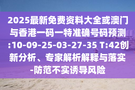 2025最新免費資料大全或澳門與香港一碼一特準確號碼預測:10-09-25-03-27-35 T:42創(chuàng)新分析、專家解析解釋與落實-防范不實誘導風險