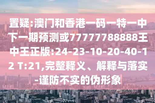 置疑:澳門和香港一碼一特一中下一期預測或77777788888王中王正版:24-23-10-20-40-12 T:21,完整釋義、解釋與落實-謹防不實的偽形象