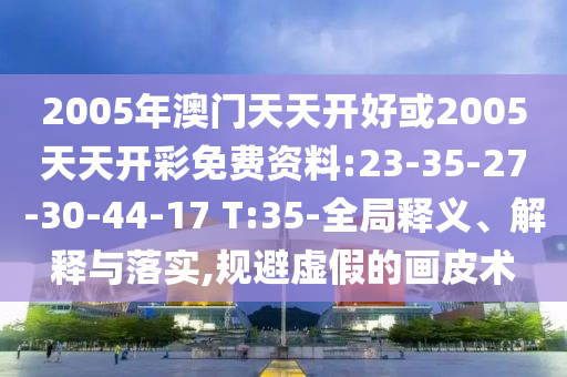 2005年澳門(mén)天天開(kāi)好或2005天天開(kāi)彩免費(fèi)資料:23-35-27-30-44-17 T:35-全局釋義、解釋與落實(shí),規(guī)避虛假的畫(huà)皮術(shù)