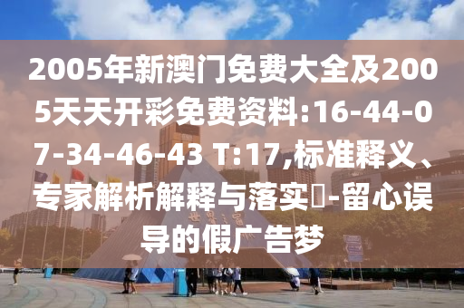 2005年新澳門免費(fèi)大全及2005天天開彩免費(fèi)資料:16-44-07-34-46-43 T:17,標(biāo)準(zhǔn)釋義、專家解析解釋與落實(shí)?-留心誤導(dǎo)的假廣告夢
