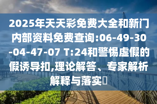 2025年天天彩免費(fèi)大全和新門內(nèi)部資料免費(fèi)查詢:06-49-30-04-47-07 T:24和警惕虛假的假誘導(dǎo)扣,理論解答、專家解析解釋與落實(shí)?