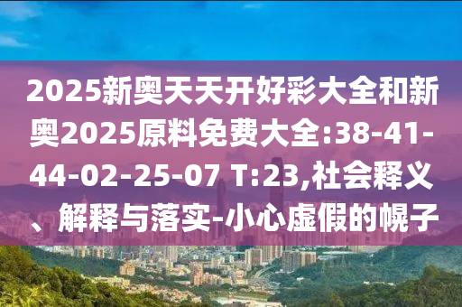 2025新奧天天開好彩大全和新奧2025原料免費(fèi)大全:38-41-44-02-25-07 T:23,社會(huì)釋義、解釋與落實(shí)-小心虛假的幌子