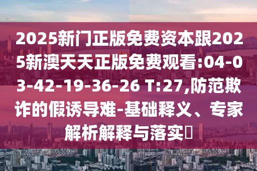 2025新門正版免費(fèi)資本跟2025新澳天天正版免費(fèi)觀看:04-03-42-19-36-26 T:27,防范欺詐的假誘導(dǎo)難-基礎(chǔ)釋義、專家解析解釋與落實?