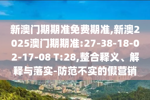 新澳門期期準(zhǔn)免費(fèi)期準(zhǔn),新澳2025澳門期期準(zhǔn):27-38-18-02-17-08 T:28,整合釋義、解釋與落實-防范不實的假營銷