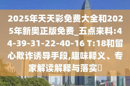 2025年天天彩免費大全和2025年新奧正版免費_五點來料:44-39-31-22-40-16 T:18和留心欺詐誘導(dǎo)手段,趣味釋義、專家解讀解釋與落實?