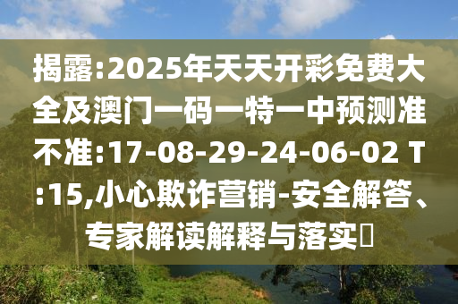 揭露:2025年天天開彩免費(fèi)大全及澳門一碼一特一中預(yù)測(cè)準(zhǔn)不準(zhǔn):17-08-29-24-06-02 T:15,小心欺詐營(yíng)銷-安全解答、專家解讀解釋與落實(shí)?