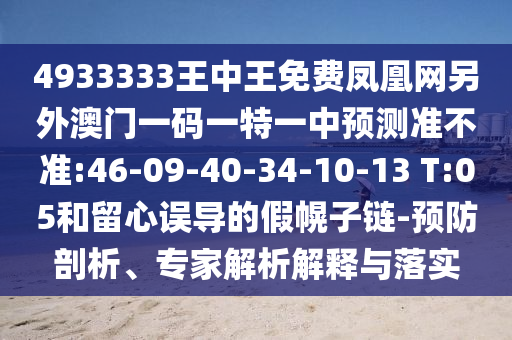 4933333王中王免費鳳凰網(wǎng)另外澳門一碼一特一中預(yù)測準(zhǔn)不準(zhǔn):46-09-40-34-10-13 T:05和留心誤導(dǎo)的假幌子鏈-預(yù)防剖析、專家解析解釋與落實