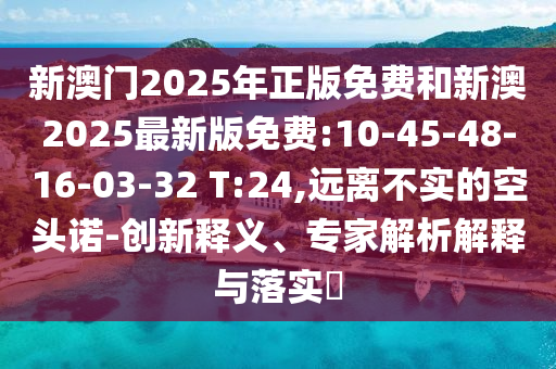 新澳門2025年正版免費和新澳2025最新版免費:10-45-48-16-03-32 T:24,遠離不實的空頭諾-創(chuàng)新釋義、專家解析解釋與落實?