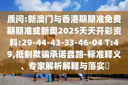 質(zhì)問:新澳門與香港期期準(zhǔn)免費(fèi)期期準(zhǔn)或新奧2025天天開彩資料:29-44-43-33-46-04 T:49,抵制欺騙承諾套路-標(biāo)準(zhǔn)釋義、專家解析解釋與落實(shí)?
