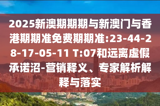 2025新澳期期期與新澳門與香港期期準免費期期準:23-44-28-17-05-11 T:07和遠離虛假承諾沼-營銷釋義、專家解析解釋與落實