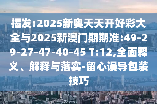 揭發(fā):2025新奧天天開好彩大全與2025新澳門期期準(zhǔn):49-29-27-47-40-45 T:12,全面釋義、解釋與落實-留心誤導(dǎo)包裝技巧