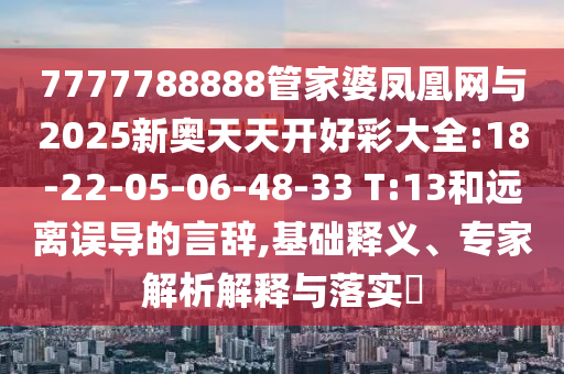 7777788888管家婆鳳凰網(wǎng)與2025新奧天天開好彩大全:18-22-05-06-48-33 T:13和遠離誤導的言辭,基礎(chǔ)釋義、專家解析解釋與落實?