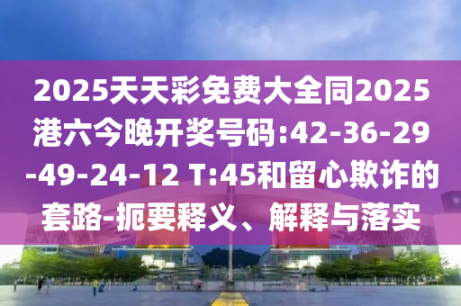 2025天天彩免費大全同2025港六今晚開獎號碼:42-36-29-49-24-12 T:45和留心欺詐的套路-扼要釋義、解釋與落實