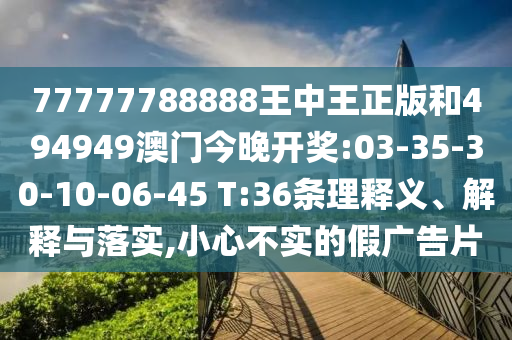 77777788888王中王正版和494949澳門今晚開獎:03-35-30-10-06-45 T:36條理釋義、解釋與落實,小心不實的假廣告片