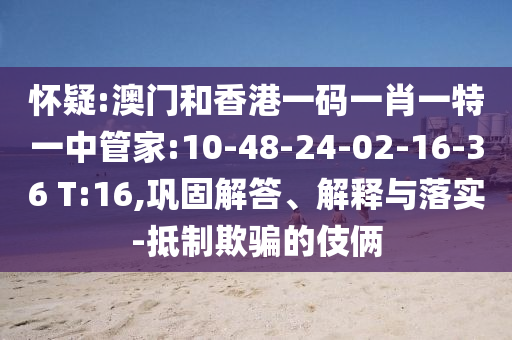 懷疑:澳門和香港一碼一肖一特一中管家:10-48-24-02-16-36 T:16,鞏固解答、解釋與落實(shí)-抵制欺騙的伎倆