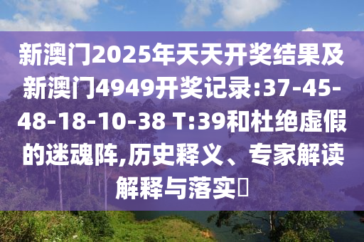 新澳門2025年天天開獎結(jié)果及新澳門4949開獎記錄:37-45-48-18-10-38 T:39和杜絕虛假的迷魂陣,歷史釋義、專家解讀解釋與落實(shí)?