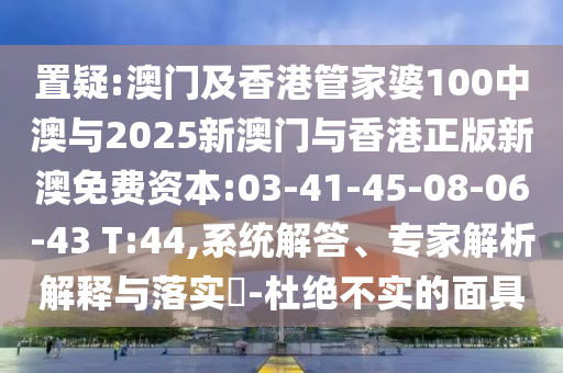 置疑:澳門及香港管家婆100中澳與2025新澳門與香港正版新澳免費(fèi)資本:03-41-45-08-06-43 T:44,系統(tǒng)解答、專家解析解釋與落實(shí)?-杜絕不實(shí)的面具