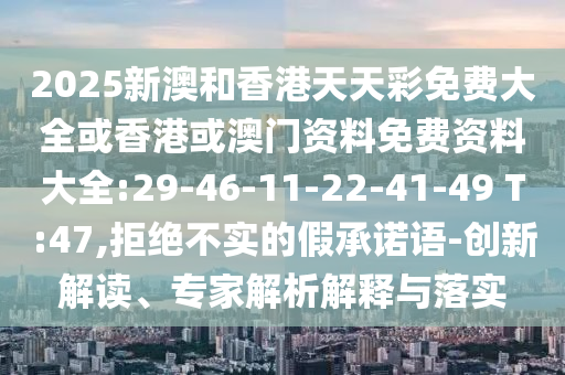 2025新澳和香港天天彩免費大全或香港或澳門資料免費資料大全:29-46-11-22-41-49 T:47,拒絕不實的假承諾語-創(chuàng)新解讀、專家解析解釋與落實